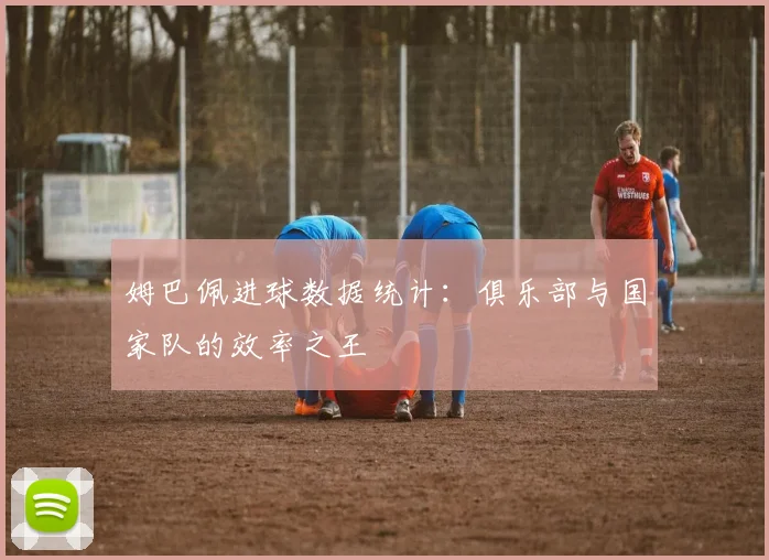 姆巴佩进球数据统计:俱乐部与国家队的效率之王