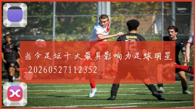 当今足坛十大最具影响力足球明星_20260527112352