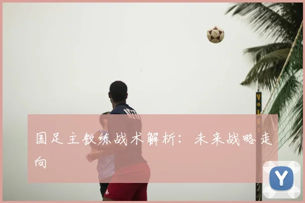 国足主教练战术解析：未来战略走向