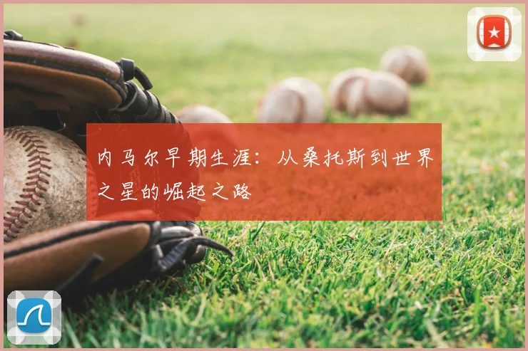 内马尔早期生涯：从桑托斯到世界之星的崛起之路