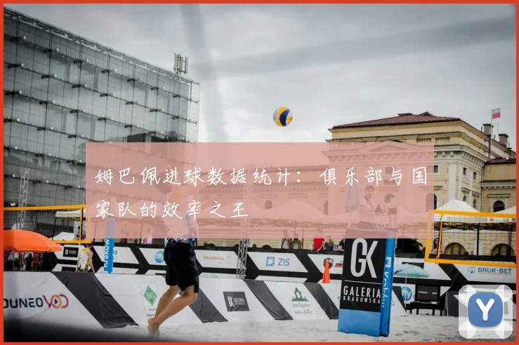 姆巴佩进球数据统计：俱乐部与国家队的效率之王