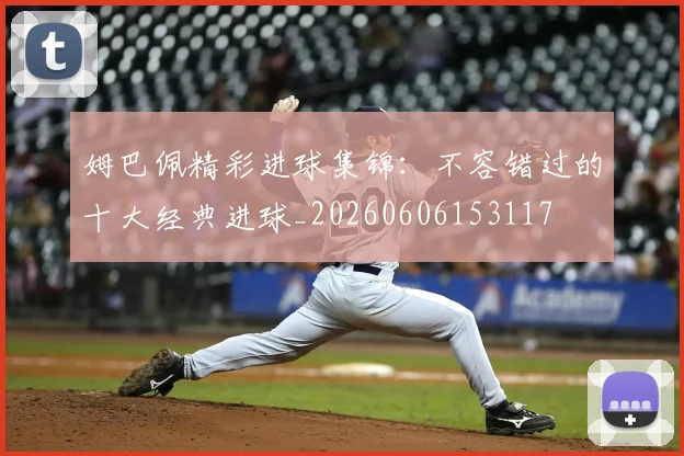 姆巴佩精彩进球集锦：不容错过的十大经典进球_20260606153117
