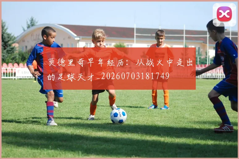 莫德里奇早年经历:从战火中走出的足球天才_20260703181749