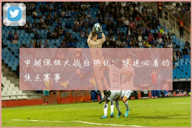 中超保级大战白热化:球迷必看的焦点赛事